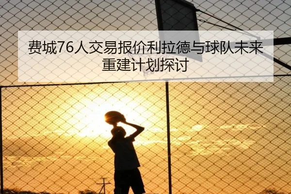 费城76人交易报价利拉德与球队未来重建计划探讨